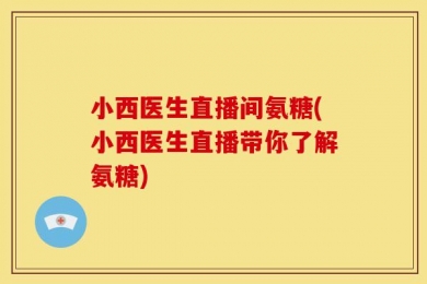 小西医生直播间氨糖(小西医生直播带你了解氨糖)