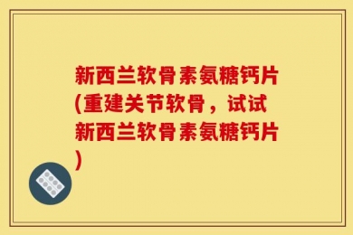 新西兰软骨素氨糖钙片(重建关节软骨，试试新西兰软骨素氨糖钙片)