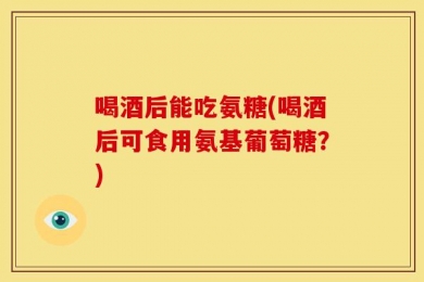 喝酒后能吃氨糖(喝酒后可食用氨基葡萄糖？)
