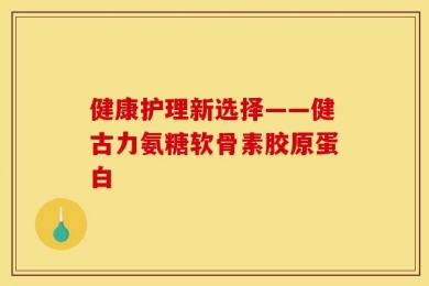 健康护理新选择——健古力氨糖软骨素胶原蛋白
