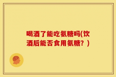 喝酒了能吃氨糖吗(饮酒后能否食用氨糖？)