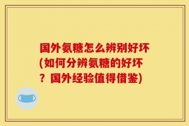 国外氨糖怎么辨别好坏(如何分辨氨糖的好坏？国外经验值得借鉴)