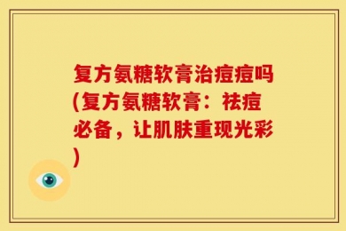 复方氨糖软膏治痘痘吗(复方氨糖软膏：祛痘必备，让肌肤重现光彩)