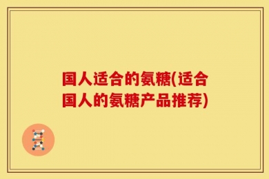 国人适合的氨糖(适合国人的氨糖产品推荐)