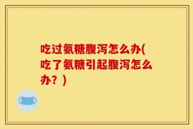 吃过氨糖腹泻怎么办(吃了氨糖引起腹泻怎么办？)