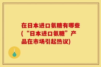 在日本进口氨糖有哪些(“日本进口氨糖”产品在市场引起热议)