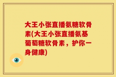 大王小张直播氨糖软骨素(大王小张直播氨基葡萄糖软骨素，护你一身健康)