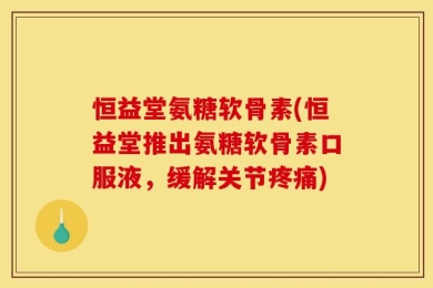 恒益堂氨糖软骨素(恒益堂推出氨糖软骨素口服液，缓解关节疼痛)