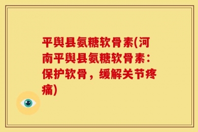 平舆县氨糖软骨素(河南平舆县氨糖软骨素：保护软骨，缓解关节疼痛)