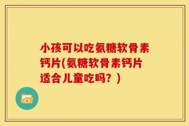 小孩可以吃氨糖软骨素钙片(氨糖软骨素钙片适合儿童吃吗？)