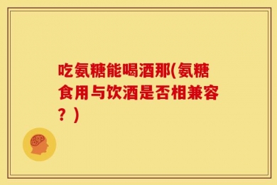 吃氨糖能喝酒那(氨糖食用与饮酒是否相兼容？)