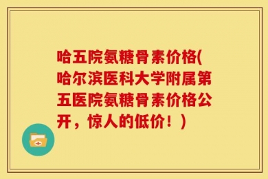 哈五院氨糖骨素价格(哈尔滨医科大学附属第五医院氨糖骨素价格公开，惊人的低价！)