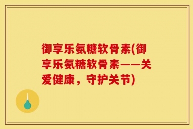 御享乐氨糖软骨素(御享乐氨糖软骨素——关爱健康，守护关节)