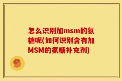 怎么识别加msm的氨糖呢(如何识别含有加MSM的氨糖补充剂)