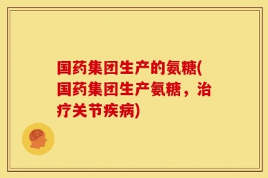 国药集团生产的氨糖(国药集团生产氨糖，治疗关节疾病)