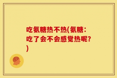 吃氨糖热不热(氨糖：吃了会不会感觉热呢？)