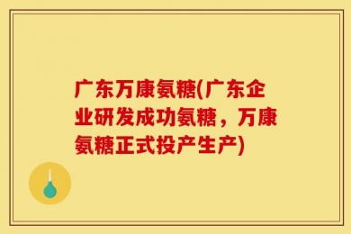 广东万康氨糖(广东企业研发成功氨糖，万康氨糖正式投产生产)