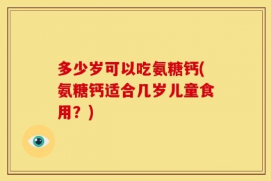 多少岁可以吃氨糖钙(氨糖钙适合几岁儿童食用？)