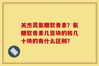 关杰灵氨糖软骨素？氨糖软骨素几百块的和几十块的有什么区别？