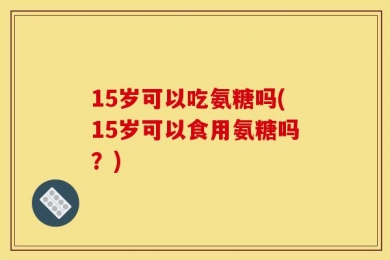 15岁可以吃氨糖吗(15岁可以食用氨糖吗？)