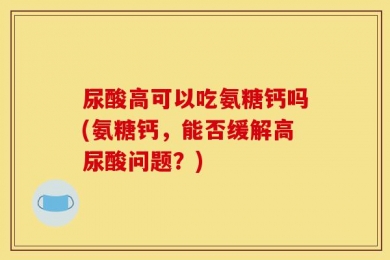 尿酸高可以吃氨糖钙吗(氨糖钙，能否缓解高尿酸问题？)