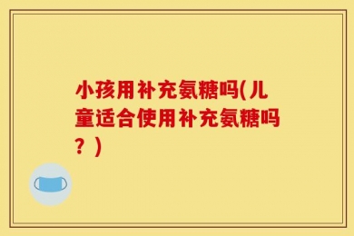 小孩用补充氨糖吗(儿童适合使用补充氨糖吗？)