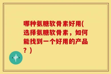 哪种氨糖软骨素好用(选择氨糖软骨素，如何能找到一个好用的产品？)