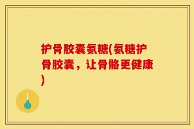 护骨胶囊氨糖(氨糖护骨胶囊，让骨骼更健康)