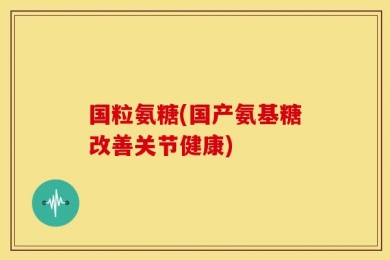 国粒氨糖(国产氨基糖改善关节健康)
