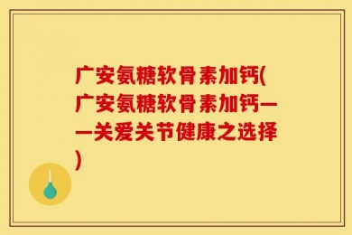 广安氨糖软骨素加钙(广安氨糖软骨素加钙——关爱关节健康之选择)