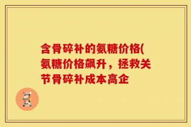 含骨碎补的氨糖价格(氨糖价格飙升，拯救关节骨碎补成本高企