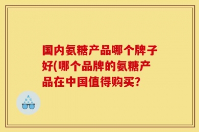 国内氨糖产品哪个牌子好(哪个品牌的氨糖产品在中国值得购买？