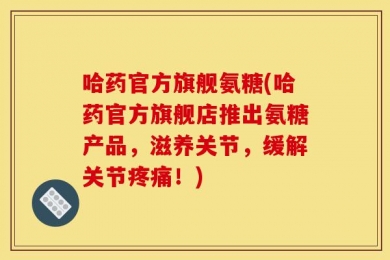 哈药官方旗舰氨糖(哈药官方旗舰店推出氨糖产品，滋养关节，缓解关节疼痛！)