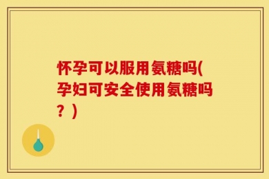 怀孕可以服用氨糖吗(孕妇可安全使用氨糖吗？)
