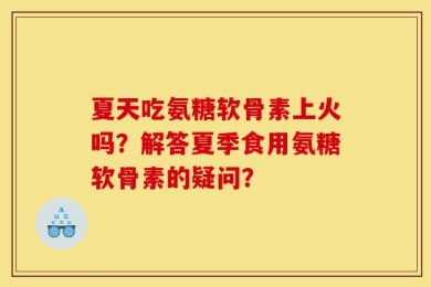 夏天吃氨糖软骨素上火吗？解答夏季食用氨糖软骨素的疑问？