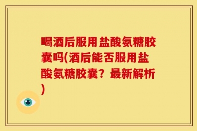 喝酒后服用盐酸氨糖胶囊吗(酒后能否服用盐酸氨糖胶囊？最新解析)