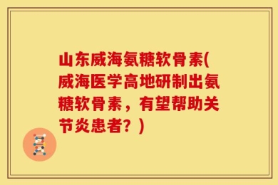 山东威海氨糖软骨素(威海医学高地研制出氨糖软骨素，有望帮助关节炎患者？)