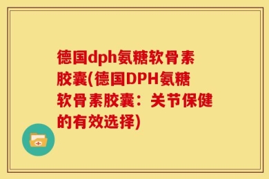 德国dph氨糖软骨素胶囊(德国DPH氨糖软骨素胶囊：关节保健的有效选择)