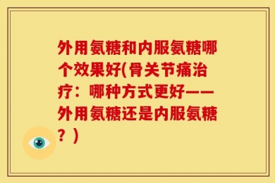 外用氨糖和内服氨糖哪个效果好(骨关节痛治疗：哪种方式更好——外用氨糖还是内服氨糖？)