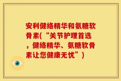 安利健络精华和氨糖软骨素(“关节护理首选，健络精华、氨糖软骨素让您健康无忧”)