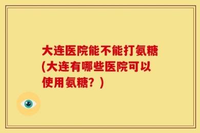 大连医院能不能打氨糖(大连有哪些医院可以使用氨糖？)