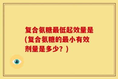 复合氨糖最低起效量是(复合氨糖的最小有效剂量是多少？)