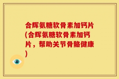 合辉氨糖软骨素加钙片(合辉氨糖软骨素加钙片，帮助关节骨骼健康)