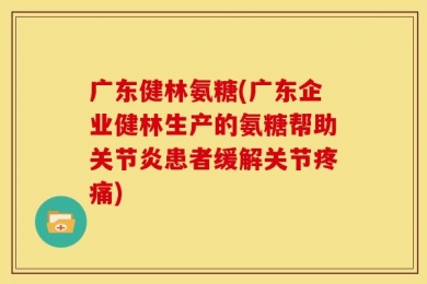 广东健林氨糖(广东企业健林生产的氨糖帮助关节炎患者缓解关节疼痛)