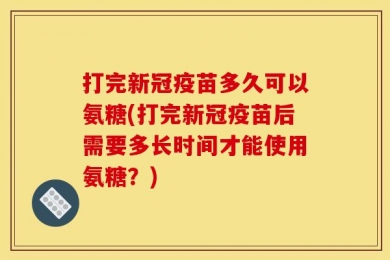打完新冠疫苗多久可以氨糖(打完新冠疫苗后需要多长时间才能使用氨糖？)