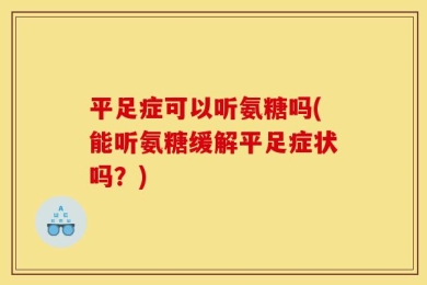 平足症可以听氨糖吗(能听氨糖缓解平足症状吗？)