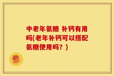 中老年氨糖 补钙有用吗(老年补钙可以搭配氨糖使用吗？)