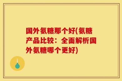 国外氨糖那个好(氨糖产品比较：全面解析国外氨糖哪个更好)