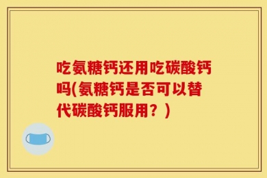 吃氨糖钙还用吃碳酸钙吗(氨糖钙是否可以替代碳酸钙服用？)
