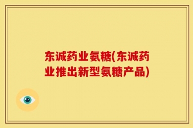 东诚药业氨糖(东诚药业推出新型氨糖产品)